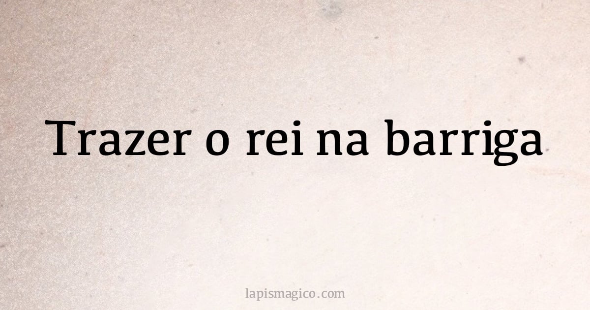 Trazer o rei na barriga (provérbio ou dito popular)