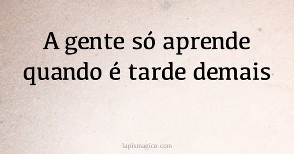 A gente só aprende quando é tarde demais (provérbio ou dito popular)