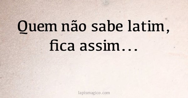 Quem não sabe latim, fica assim... (provérbio ou dito popular)