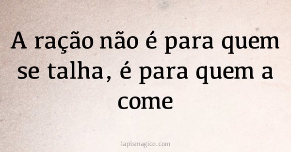 A ração não é para quem se talha, é para quem a come (provérbio ou dito popular)