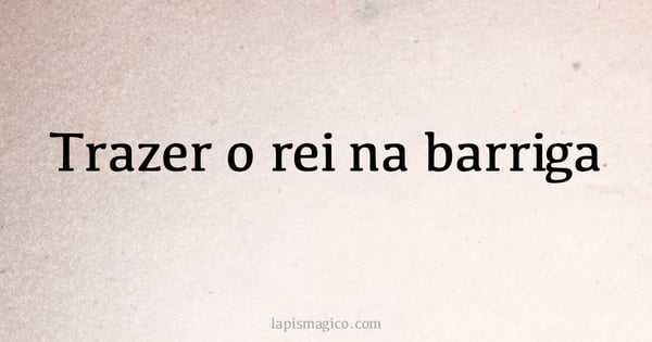 Trazer o rei na barriga (provérbio ou dito popular)